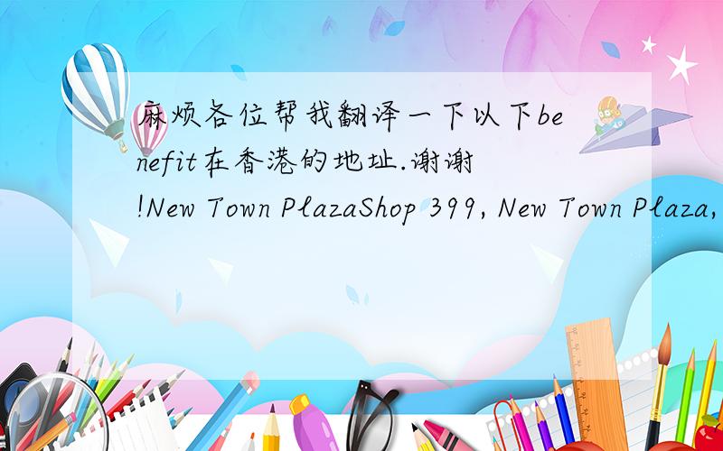 麻烦各位帮我翻译一下以下benefit在香港的地址.谢谢!New Town PlazaShop 399, New Town Plaza, Phase 1, Sha TinHong Kong 852-2604-3097Seibu Langham Place8 Argyle Street, Mong KokHong Kong 852-2269-1827