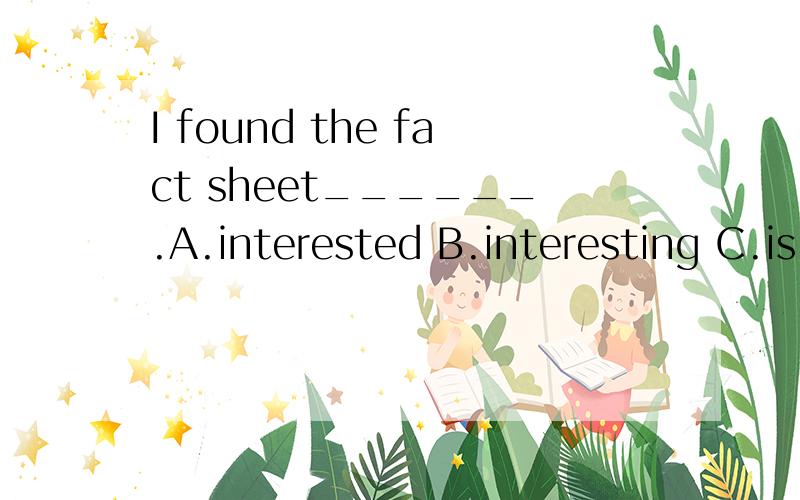 I found the fact sheet______.A.interested B.interesting C.is interested D.is interesting