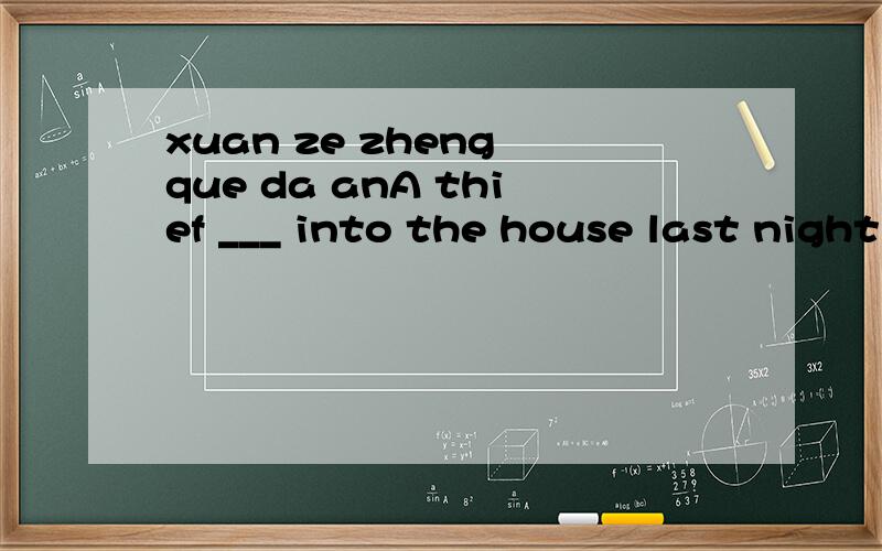 xuan ze zheng que da anA thief ___ into the house last night and ___away some moneyA.broke.took.B.borke.take.C.breaks.took.D.took.haven'tHave you ____ the exam?No,I ____A.take.haven't.B.taken...have.C.taken.haven't.D.took.haven'tWhen I _____this morn