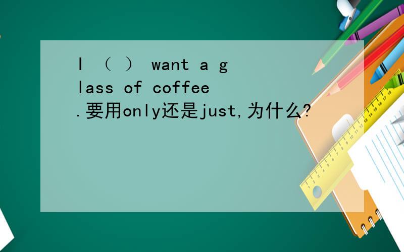 I （ ） want a glass of coffee.要用only还是just,为什么?