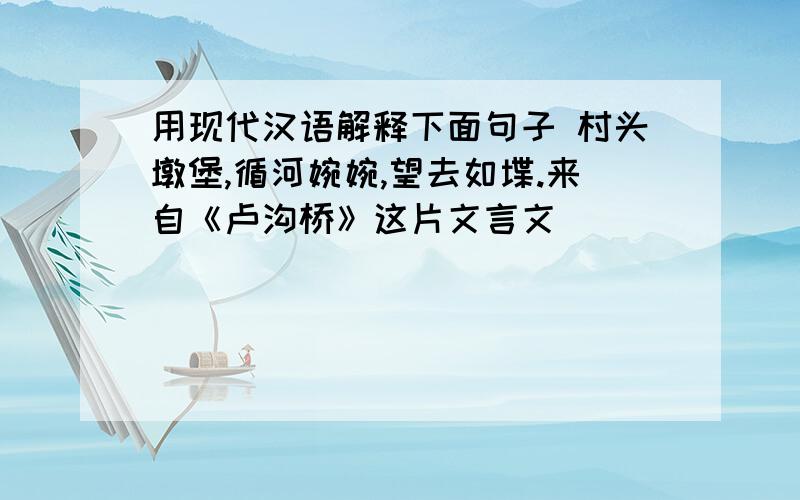 用现代汉语解释下面句子 村头墩堡,循河婉婉,望去如堞.来自《卢沟桥》这片文言文