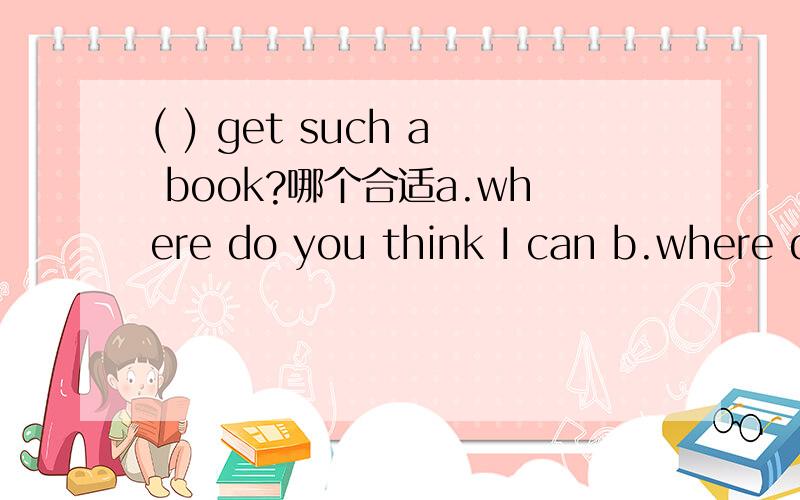 ( ) get such a book?哪个合适a.where do you think I can b.where do you think can I