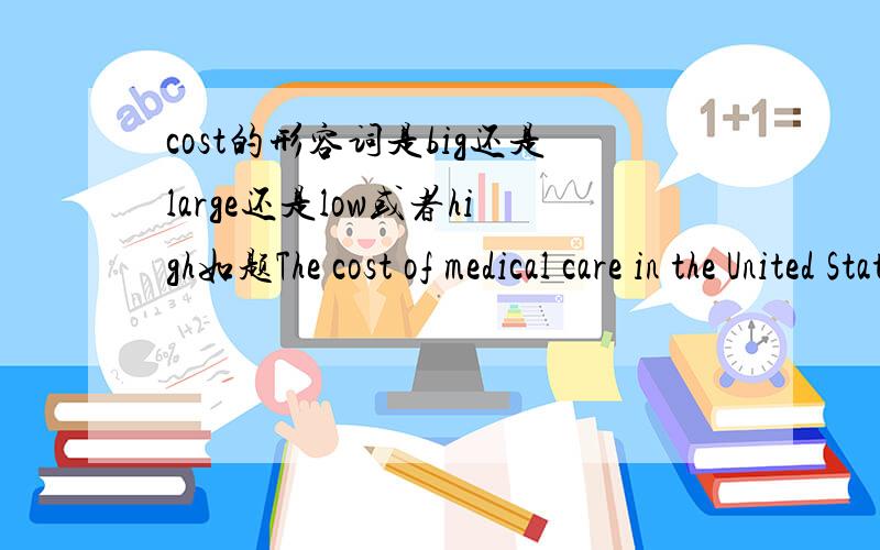 cost的形容词是big还是large还是low或者high如题The cost of medical care in the United States is very__.A.big B.large c.low D.high