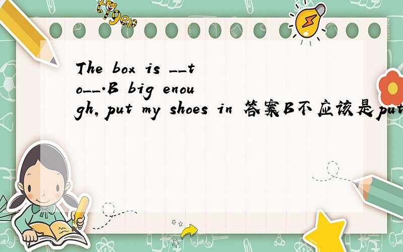 The box is __to__.B big enough,put my shoes in 答案B不应该是put in my shoes