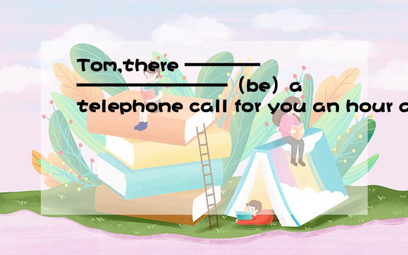 Tom,there ————————————（be）a telephone call for you an hour ago正确答案是is,为什么?难道是因为这是说的一句话?关键没引号.