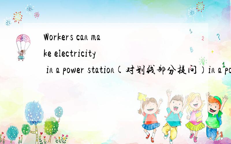 Workers can make electricity in a power station(对划线部分提问）in a power station是划线部分___________ __________workers _______electricity?