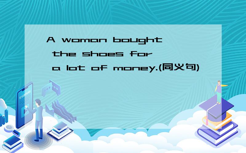 A woman bought the shoes for a lot of money.(同义句)