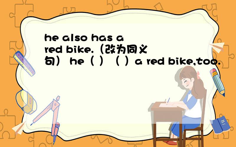 he also has a red bike.（改为同义句） he（ ）（ ）a red bike,too.