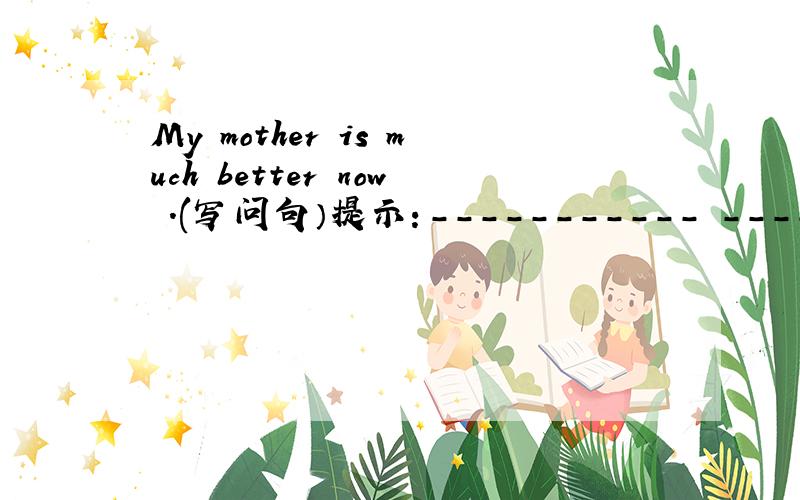 My mother is much better now .(写问句）提示：----------- ----------- your mother now?