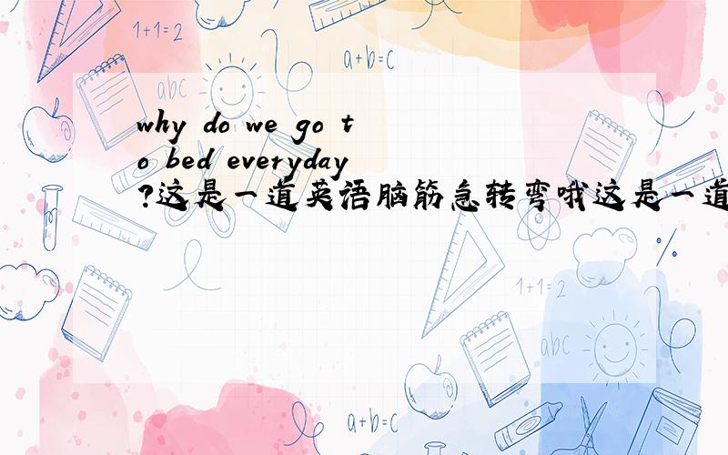 why do we go to bed everyday?这是一道英语脑筋急转弯哦这是一道英语脑筋急转弯哦