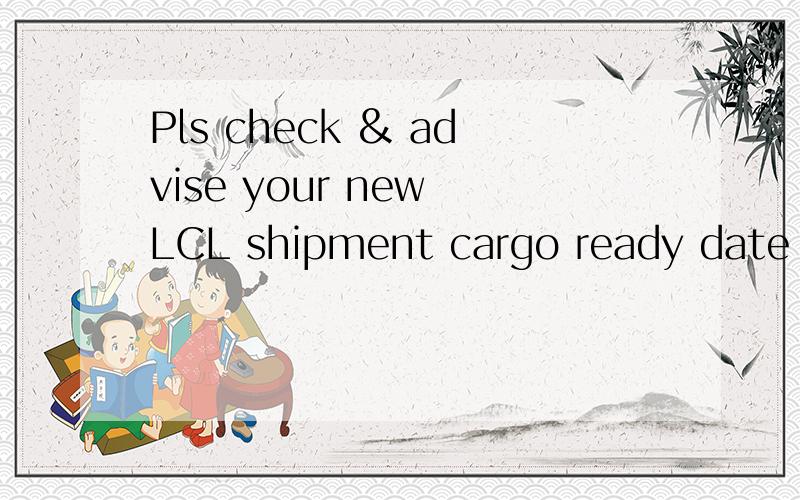 Pls check & advise your new LCL shipment cargo ready date by return.