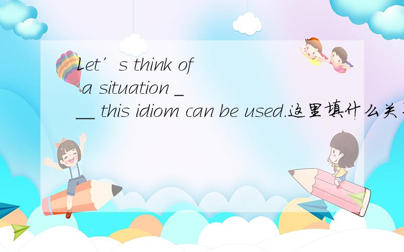 Let’s think of a situation ___ this idiom can be used.这里填什么关系代词