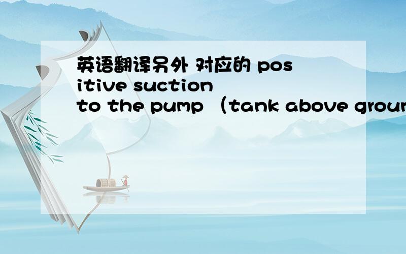 英语翻译另外 对应的 positive suction to the pump （tank above ground）要怎么翻译呢?