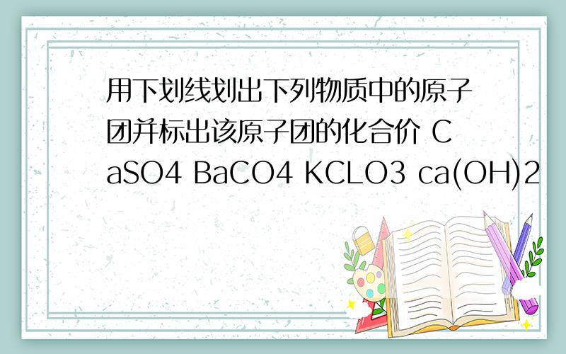用下划线划出下列物质中的原子团并标出该原子团的化合价 CaSO4 BaCO4 KCLO3 ca(OH)2