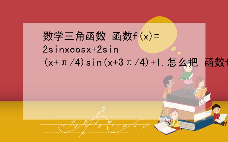 数学三角函数 函数f(x)=2sinxcosx+2sin(x+π/4)sin(x+3π/4)+1.怎么把 函数f(x)=2sinxcosx+2sin(x+π/4)sin(x+3π/4)+1.拆开,再结合,