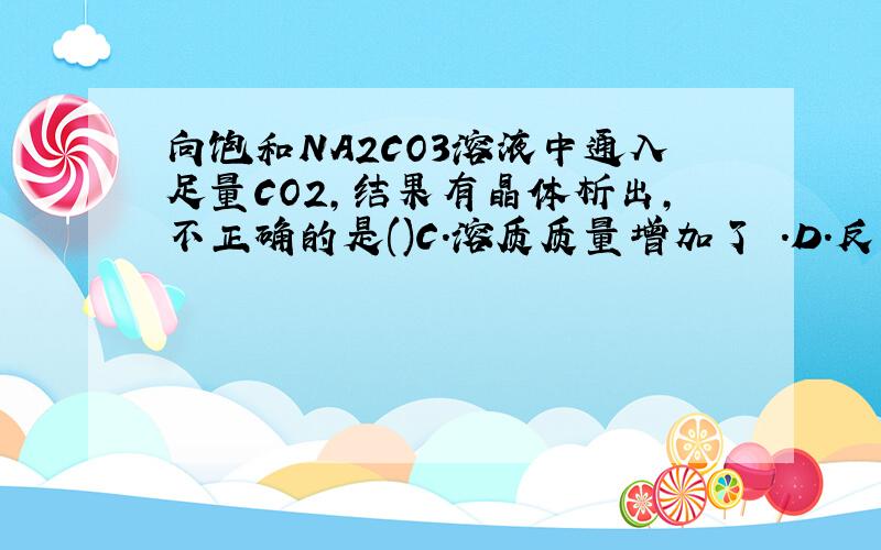 向饱和NA2CO3溶液中通入足量CO2,结果有晶体析出,不正确的是()C.溶质质量增加了 .D.反应过程放热我想问问Na2CO3 + H2O + CO2 ===2 NaHCO3是不是因为NA2CO3都反应掉了,M(2NAHCO3)>M(NA2CO3)所以溶质质量增加?