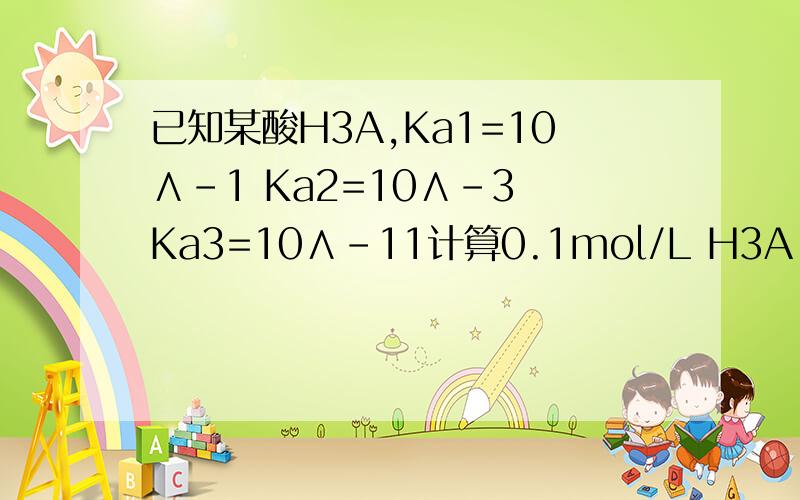 已知某酸H3A,Ka1=10∧-1 Ka2=10∧-3 Ka3=10∧-11计算0.1mol/L H3A 水溶液的PH、[H2A] 、[HA^2-] 、[A^3-]
