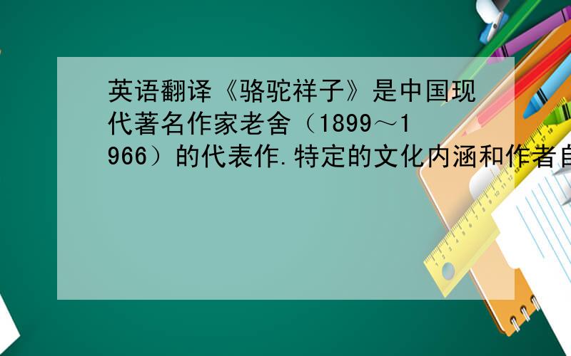 英语翻译《骆驼祥子》是中国现代著名作家老舍（1899～1966）的代表作.特定的文化内涵和作者自身的人文品格与悲剧意识,使老舍小说文化意蕴深厚.从孕育老舍创作的北京文化与旗人文化入