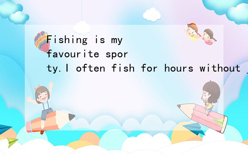 Fishing is my favourite sporty.I often fish for hours without _____anything.