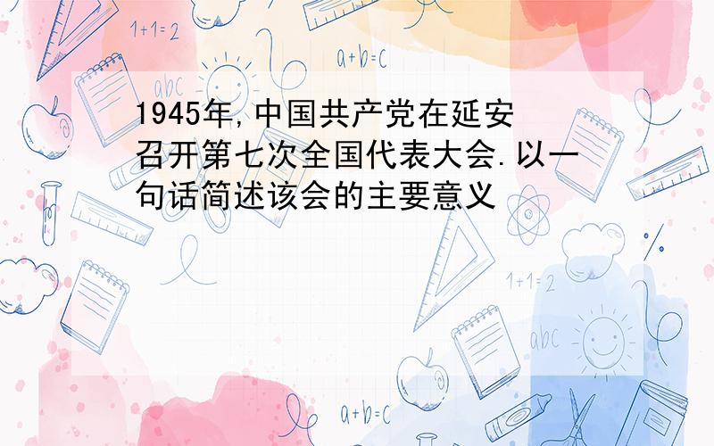 1945年,中国共产党在延安召开第七次全国代表大会.以一句话简述该会的主要意义