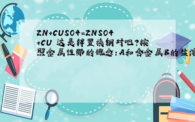 ZN+CUSO4=ZNSO4+CU 这是锌置换铜对吧?按照金属性那的概念：A和含金属B的盐溶液反应,置换出B说明A的金属性大于B 这都是书上的定义 ,可是按照元素周期表CU在ZN左面 从右往左金属性增大 CU的金属