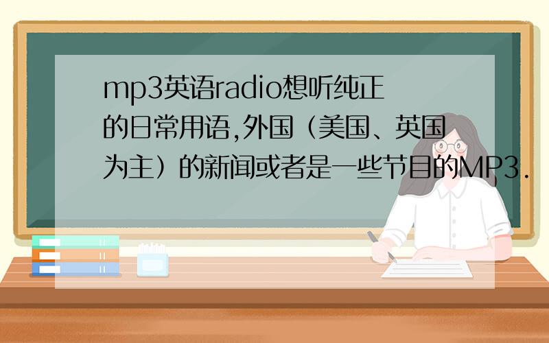 mp3英语radio想听纯正的日常用语,外国（美国、英国为主）的新闻或者是一些节目的MP3.