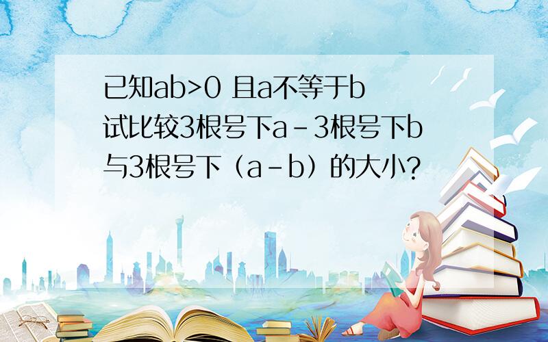 已知ab>0 且a不等于b 试比较3根号下a-3根号下b与3根号下（a-b）的大小?
