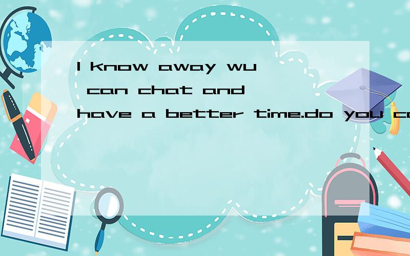 I know away wu can chat and have a better time.do you cam?我才学英语二级,跟一个老外聊天,急那个是I know away we can 不是 wu can