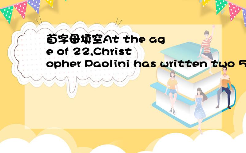 首字母填空At the age of 22,Christopher Paolini has written two 500-page book