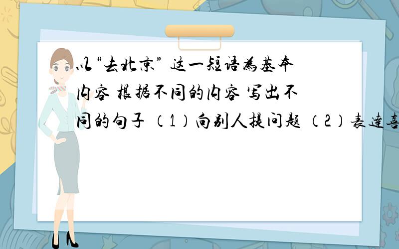 以“去北京” 这一短语为基本内容 根据不同的内容 写出不同的句子 （1）向别人提问题 （2）表达喜悦的感情