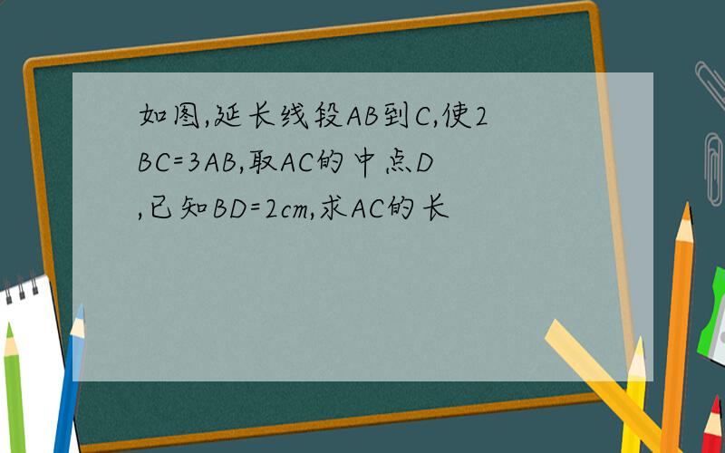 如图,延长线段AB到C,使2BC=3AB,取AC的中点D,已知BD=2cm,求AC的长