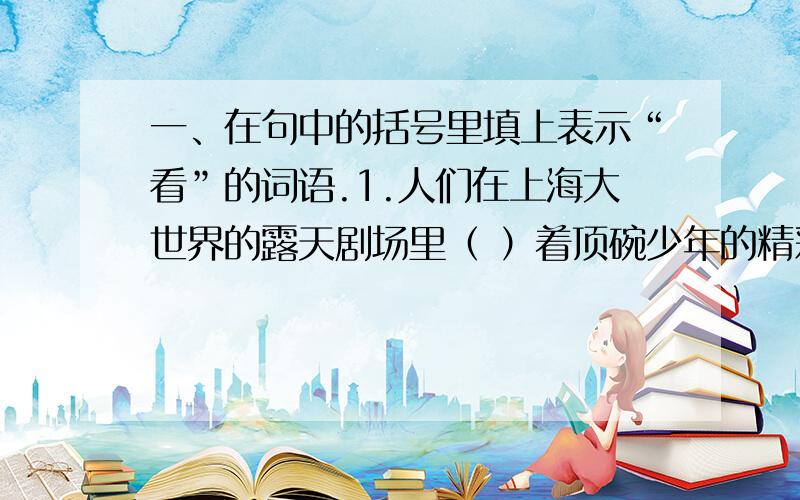 一、在句中的括号里填上表示“看”的词语.1.人们在上海大世界的露天剧场里（ ）着顶碗少年的精彩表演.2.詹天佑的塑像建成了,吸引了不少游客来这里（　　）.3.宇航员在太空遨游时（ ）