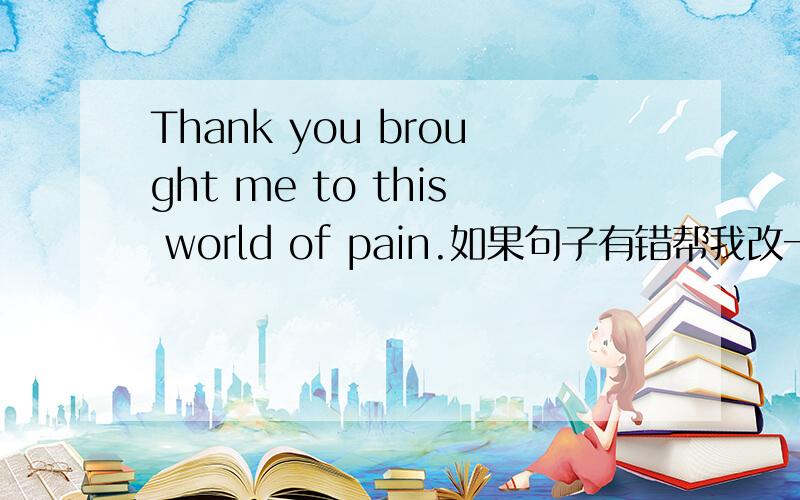Thank you brought me to this world of pain.如果句子有错帮我改一下,没错的话帮我翻译一下.