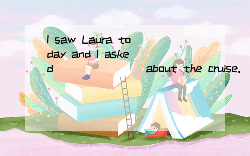I saw Laura today and I asked _______ about the cruise.