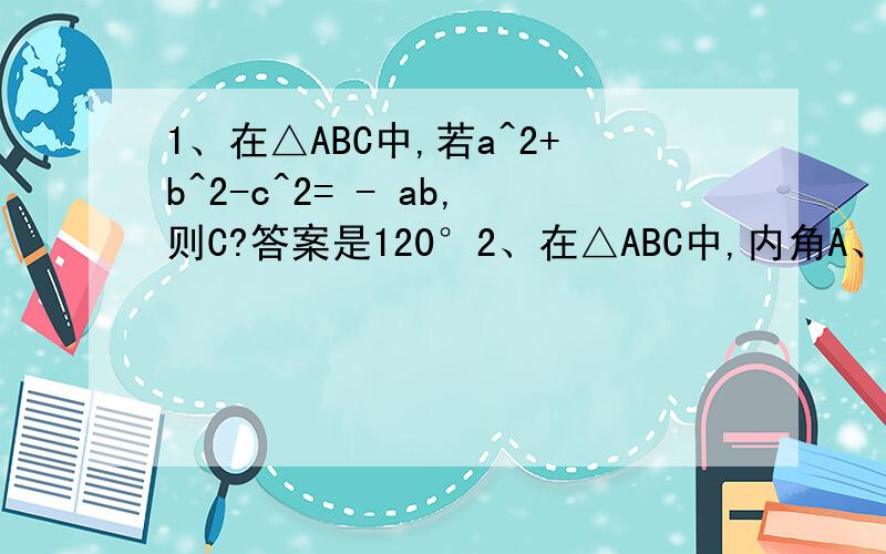1、在△ABC中,若a^2+b^2-c^2= - ab,则C?答案是120°2、在△ABC中,内角A、B、C所对应的边是a、b、c且C=2B,则sin3B/sinB等于?答案是a/b3、在△ABC中,已知a^2=b^2+根号3bc+c^2,则A等于?答案是5π/6