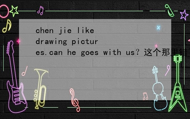 chen jie like drawing pictures.can he goes with us？这个那里错了？she likes painting，to。这个那里错了？