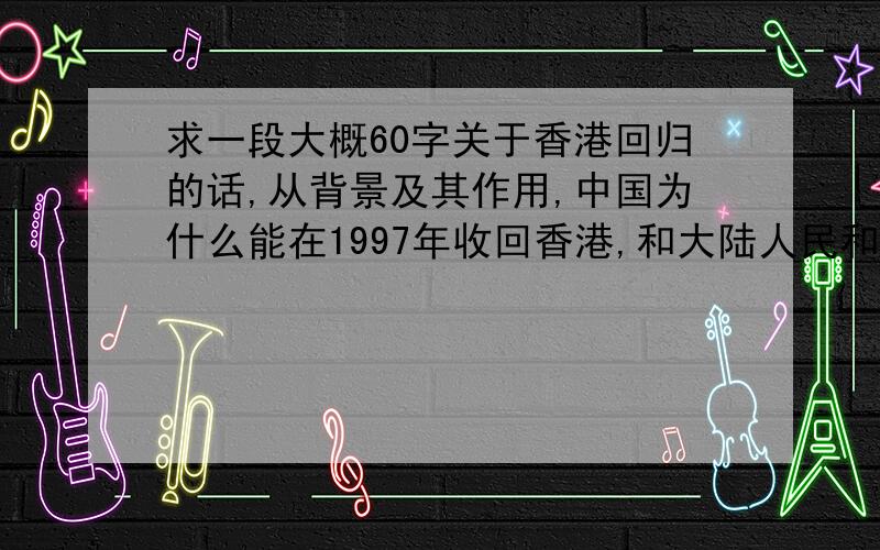 求一段大概60字关于香港回归的话,从背景及其作用,中国为什么能在1997年收回香港,和大陆人民和香港人...求一段大概60字关于香港回归的话,从背景及其作用,中国为什么能在1997年收回香港,和