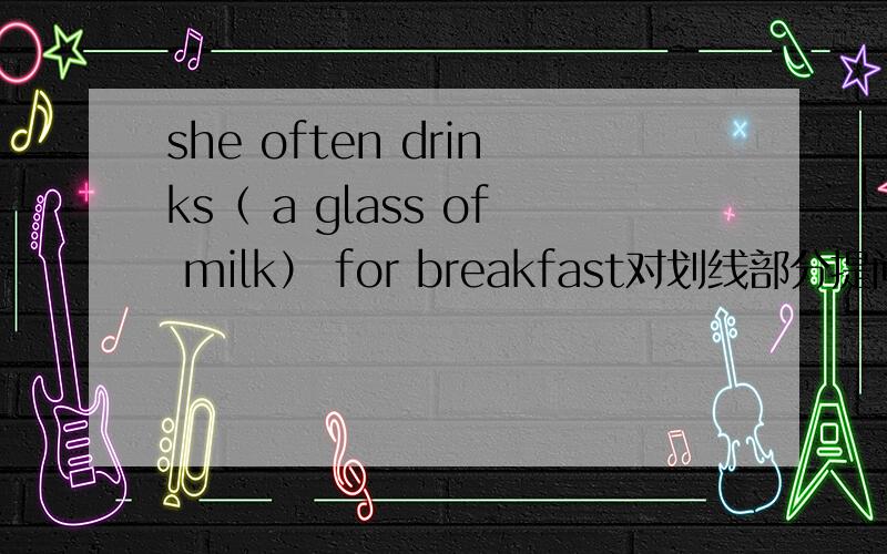 she often drinks（ a glass of milk） for breakfast对划线部分提问_ _ she often_ for breakfast