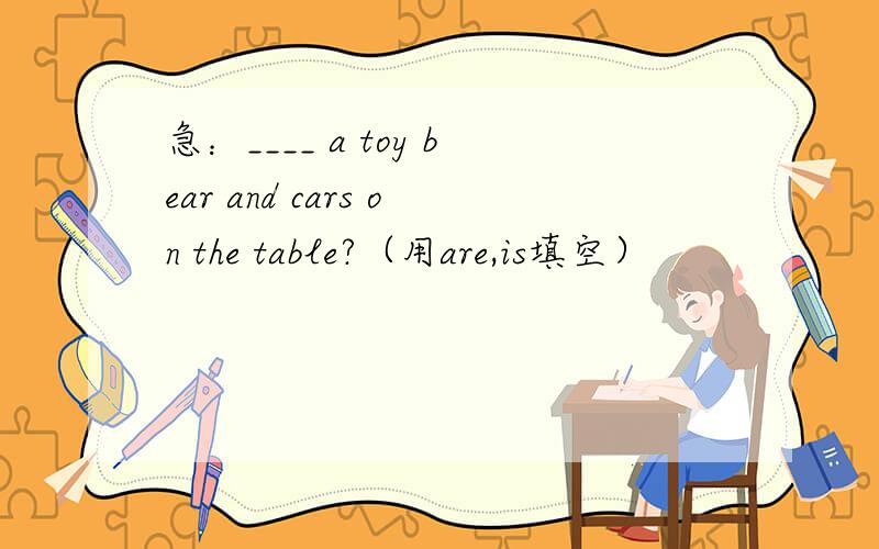 急：____ a toy bear and cars on the table?（用are,is填空）