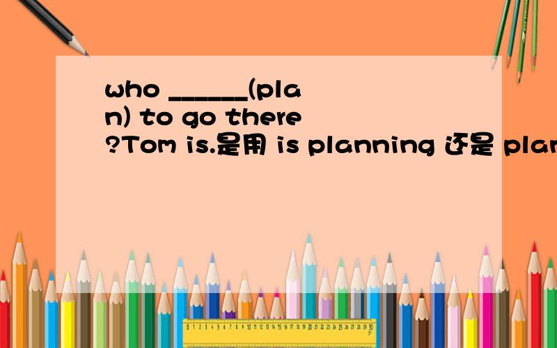 who ______(plan) to go there?Tom is.是用 is planning 还是 plans?
