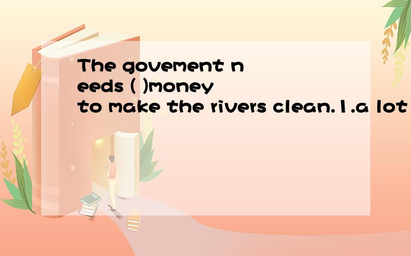 The govement needs ( )money to make the rivers clean.1.a lot 2.a great many 3.a large amount of4.a large number of