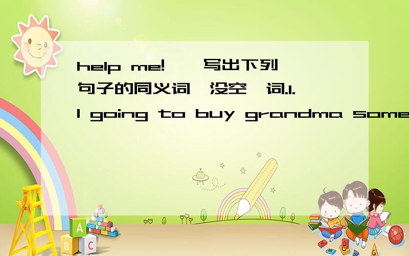help me!一,写出下列句子的同义词,没空一词.1.I going to buy grandma some presents.I going to buy ____ ____ ____ grandma.2.I going to tell you the news.I going to tell ____ ____ ____ you.3.Jenny is going to give her mum some flowers.Jenny