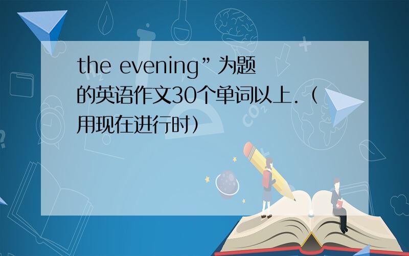 the evening”为题的英语作文30个单词以上.（用现在进行时）