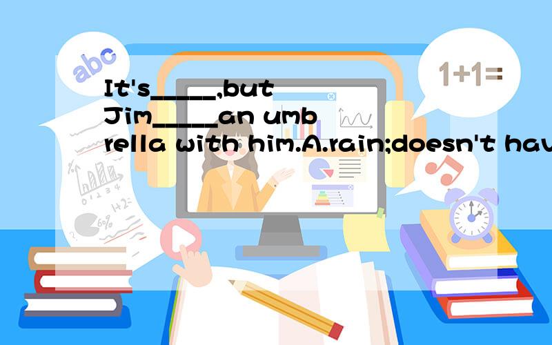 It's_____,but Jim_____an umbrella with him.A.rain;doesn't have B.rain;doesn't has C.raining;doesn't have D.raining;not have