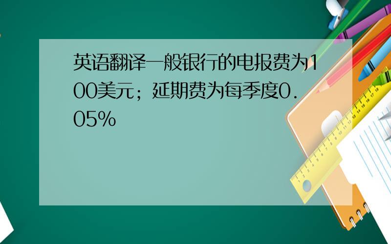 英语翻译一般银行的电报费为100美元；延期费为每季度0.05%