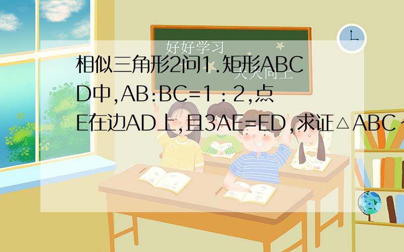 相似三角形2问1.矩形ABCD中,AB:BC=1：2,点E在边AD上,且3AE=ED,求证△ABC∽△EAB2.已知点D是等腰直角三角形ABC直角边BC的中点,点E在AB上,且AE：EB=多少时,CE垂直AD