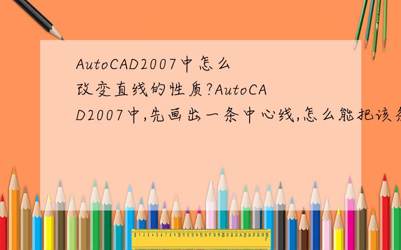 AutoCAD2007中怎么改变直线的性质?AutoCAD2007中,先画出一条中心线,怎么能把该条中心线改成实线?