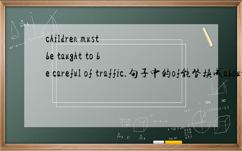 children must be taught to be careful of traffic.句子中的of能替换成about吗?为什么?