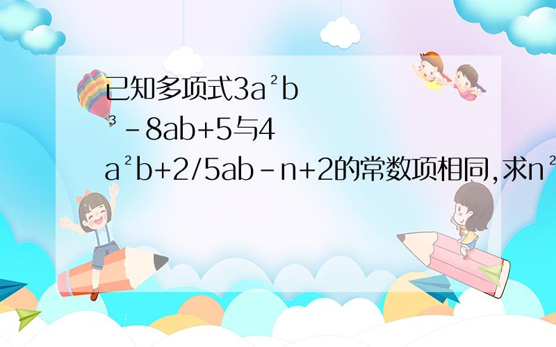 已知多项式3a²b³-8ab+5与4a²b+2/5ab-n+2的常数项相同,求n²-n+3的值.