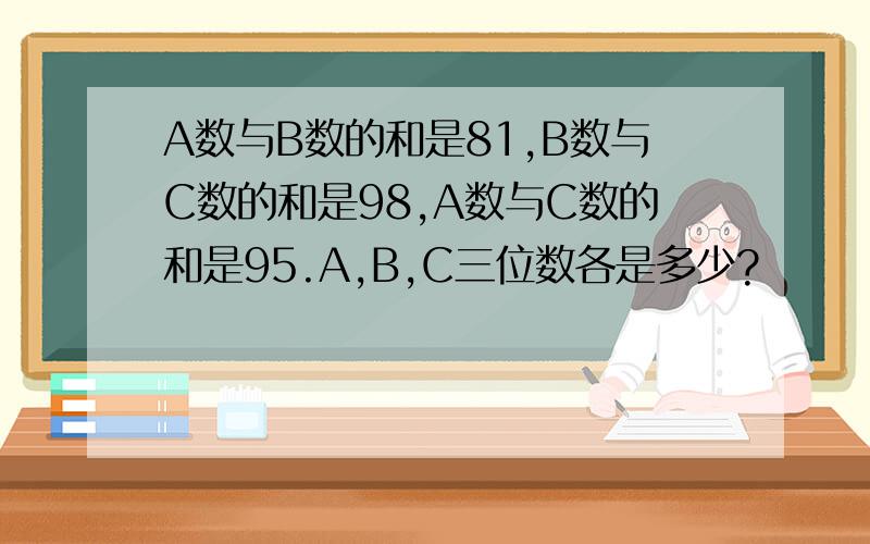 A数与B数的和是81,B数与C数的和是98,A数与C数的和是95.A,B,C三位数各是多少?